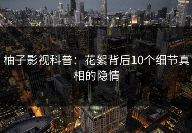 柚子影视科普：花絮背后10个细节真相的隐情