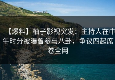 【爆料】柚子影视突发：主持人在中午时分被曝曾参与八卦，争议四起席卷全网