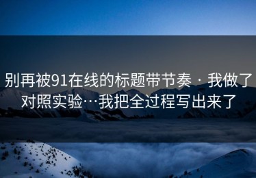 别再被91在线的标题带节奏 · 我做了对照实验…我把全过程写出来了