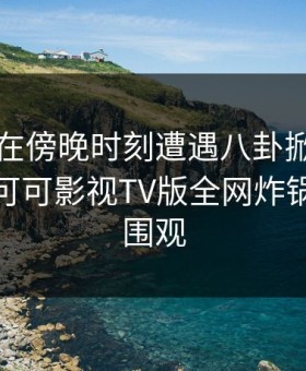 圈内人在傍晚时刻遭遇八卦掀起轩然大波，可可影视TV版全网炸锅，详情围观