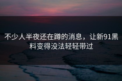 不少人半夜还在蹲的消息，让新91黑料变得没法轻轻带过