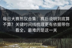 每日大赛热议合集：赛后说明到底算不算？关键时间线梳理更有依据带你看全，最难的是这一关