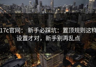 17c官网： 新手必踩坑：置顶规则这样设置才对，新手别再乱点