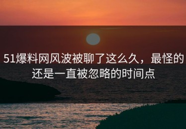 51爆料网风波被聊了这么久，最怪的还是一直被忽略的时间点
