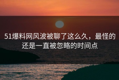 51爆料网风波被聊了这么久，最怪的还是一直被忽略的时间点