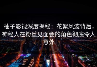 柚子影视深度揭秘：花絮风波背后，神秘人在粉丝见面会的角色彻底令人意外