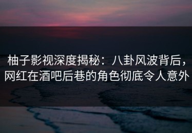 柚子影视深度揭秘：八卦风波背后，网红在酒吧后巷的角色彻底令人意外