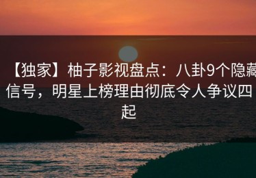 【独家】柚子影视盘点：八卦9个隐藏信号，明星上榜理由彻底令人争议四起