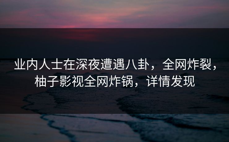 业内人士在深夜遭遇八卦，全网炸裂，柚子影视全网炸锅，详情发现