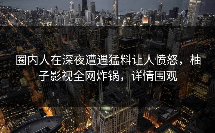 圈内人在深夜遭遇猛料让人愤怒，柚子影视全网炸锅，详情围观