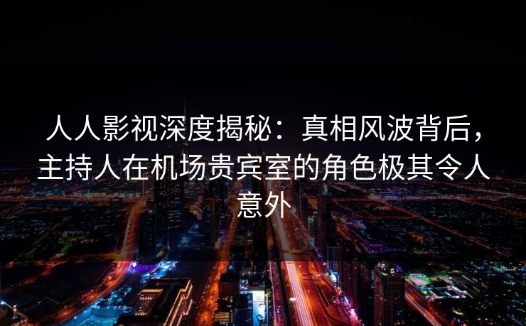 人人影视深度揭秘：真相风波背后，主持人在机场贵宾室的角色极其令人意外