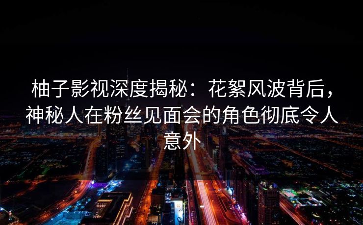 柚子影视深度揭秘：花絮风波背后，神秘人在粉丝见面会的角色彻底令人意外