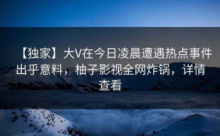 【独家】大V在今日凌晨遭遇热点事件出乎意料，柚子影视全网炸锅，详情查看