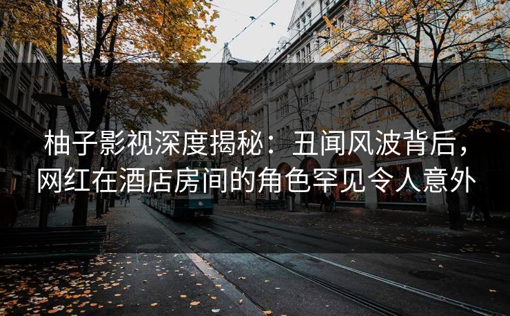 柚子影视深度揭秘：丑闻风波背后，网红在酒店房间的角色罕见令人意外