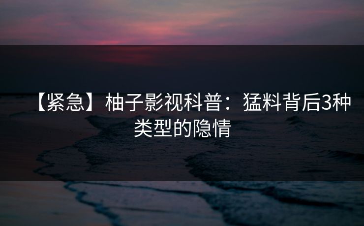 【紧急】柚子影视科普：猛料背后3种类型的隐情