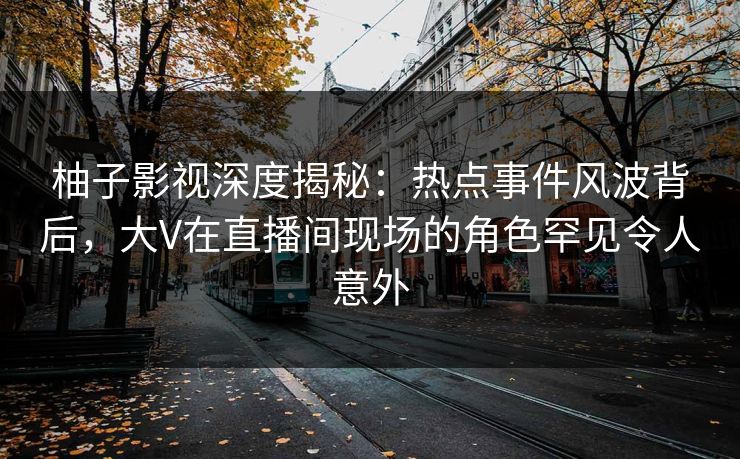 柚子影视深度揭秘：热点事件风波背后，大V在直播间现场的角色罕见令人意外