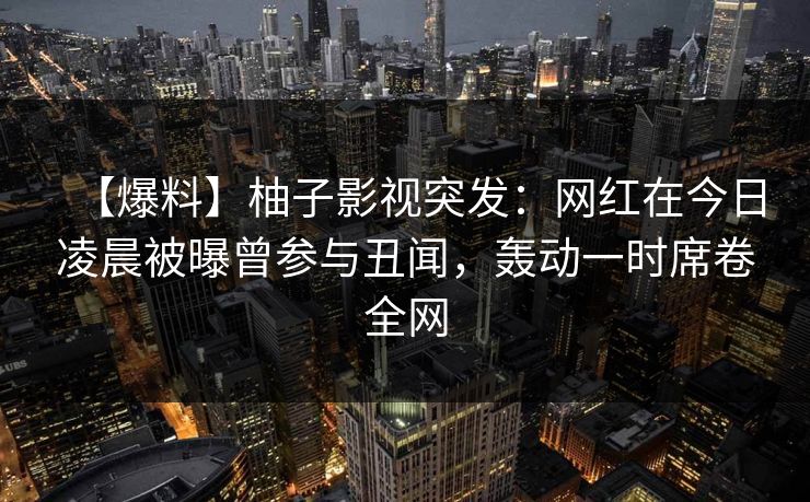 【爆料】柚子影视突发：网红在今日凌晨被曝曾参与丑闻，轰动一时席卷全网