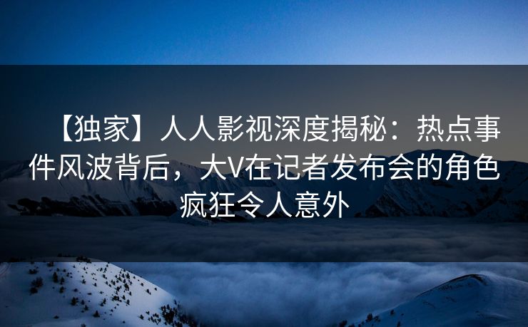 【独家】人人影视深度揭秘:热点事件风波背后,大V在记者发布会的角色疯狂令人意外 【独家】人人影视深度揭秘:热点事件风波背后,大V在记者发布会的角色疯狂令人意外