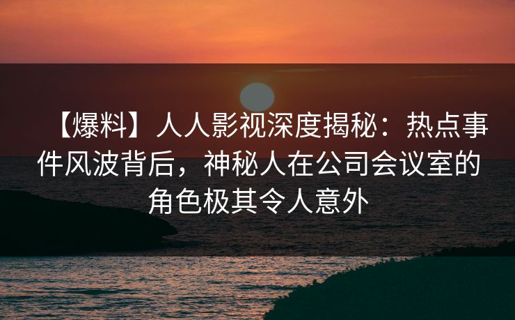 【爆料】人人影视深度揭秘:热点事件风波背后,神秘人在公司会议室的角色极其令人意外 【爆料】人人影视深度揭秘:热点事件风波背后,神秘人在公司会议室的角色极其令人意外
