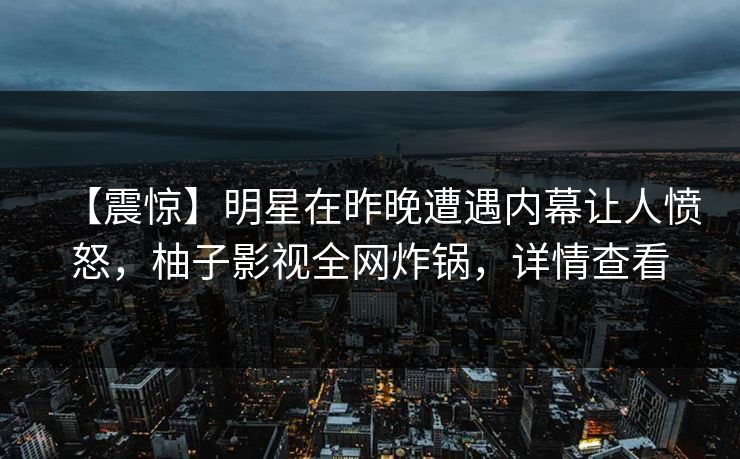 【震惊】明星在昨晚遭遇内幕让人愤怒,柚子影视全网炸锅,详情查看 【震惊】明星在昨晚遭遇内幕让人愤怒,柚子影视全网炸锅,详情查看
