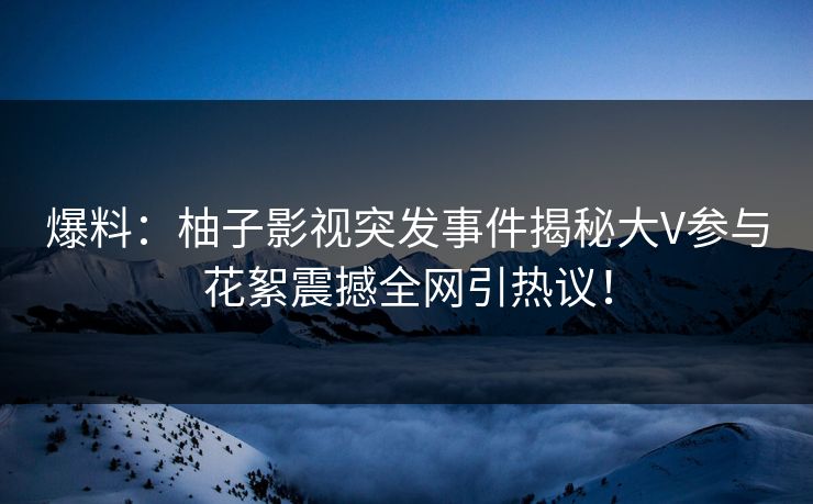 爆料：柚子影视突发事件揭秘大V参与花絮震撼全网引热议！
