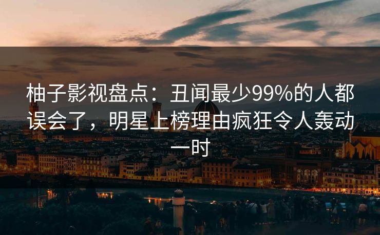 柚子影视盘点：丑闻最少99%的人都误会了，明星上榜理由疯狂令人轰动一时