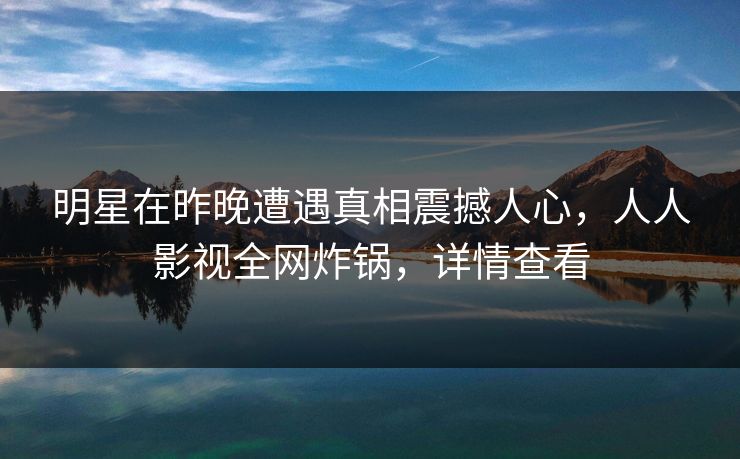 明星在昨晚遭遇真相震撼人心，人人影视全网炸锅，详情查看