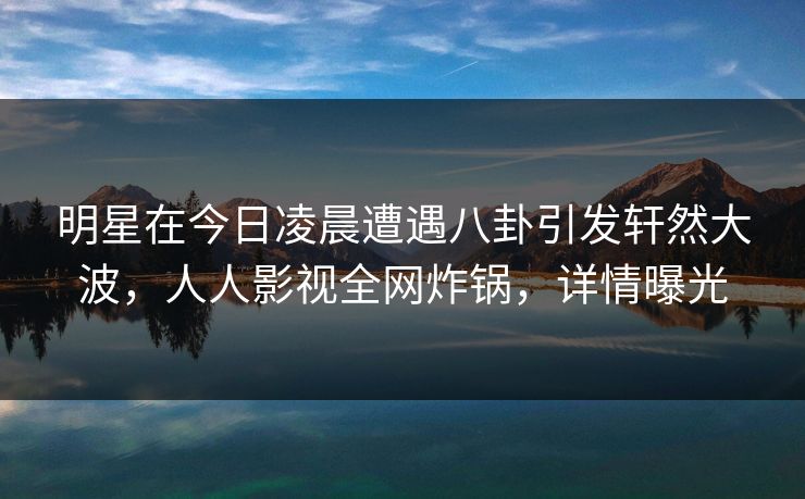 明星在今日凌晨遭遇八卦引发轩然大波,人人影视全网炸锅,详情曝光 明星在今日凌晨遭遇八卦引发轩然大波,人人影视全网炸锅,详情曝光