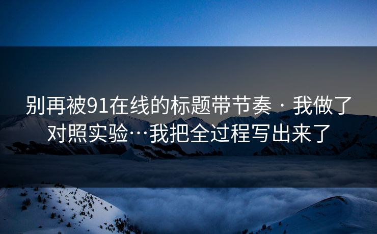 别再被91在线的标题带节奏 · 我做了对照实验…我把全过程写出来了