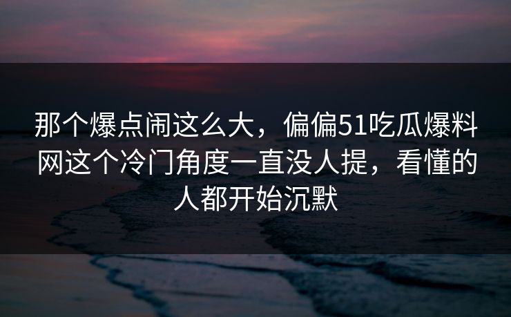 那个爆点闹这么大，偏偏51吃瓜爆料网这个冷门角度一直没人提，看懂的人都开始沉默