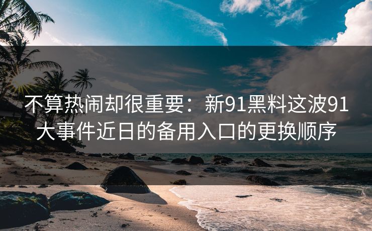 不算热闹却很重要：新91黑料这波91大事件近日的备用入口的更换顺序