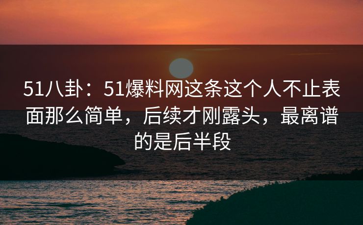51八卦：51爆料网这条这个人不止表面那么简单，后续才刚露头，最离谱的是后半段
