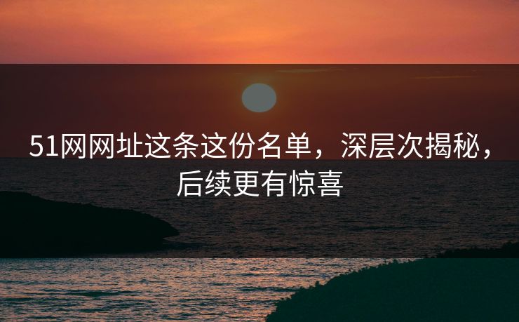 51网网址这条这份名单，深层次揭秘，后续更有惊喜